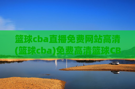 篮球cba直播免费网站高清(篮球cba)免费高清篮球CBA直播网站