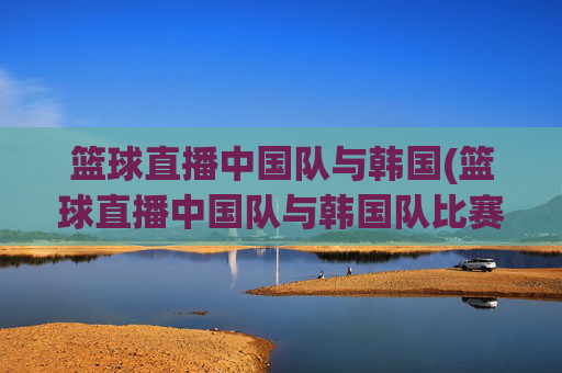 篮球直播中国队与韩国(篮球直播中国队与韩国队比赛)