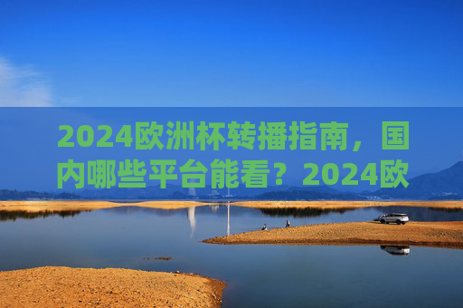 2024欧洲杯转播指南,国内哪些平台能看?2024欧洲杯国内转播平台指南