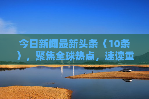 今日新闻最新头条(10条),聚焦全球热点,速读重要事件,今日全球热点头条,10条速读重要事件