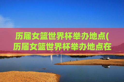历届女篮世界杯举办地点(历届女篮世界杯举办地点在哪)历届女篮世界杯举办地点