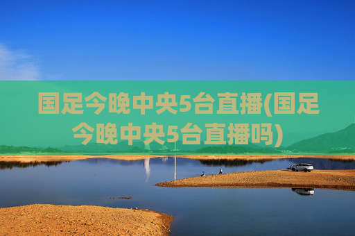 国足今晚中央5台直播(国足今晚中央5台直播吗)