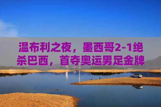 温布利之夜，墨西哥2-1绝杀巴西，首夺奥运男足金牌，温布利之夜，墨西哥2-1绝杀巴西首夺奥运男足金牌