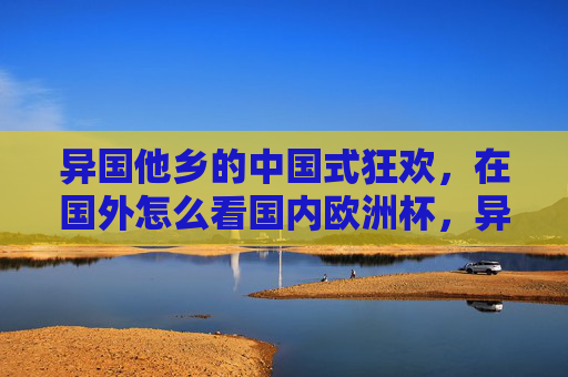 异国他乡的中国式狂欢,在国外怎么看国内欧洲杯,异国他乡的中国式狂欢,海外视角看国内欧洲杯