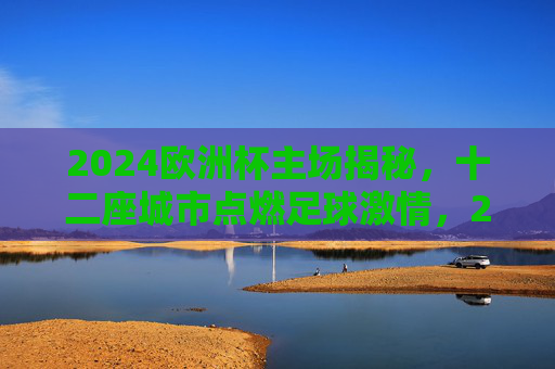 2024欧洲杯主场揭秘,十二座城市点燃足球激情,2024欧洲杯主场揭秘,十二城点燃足球激情
