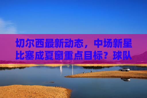 切尔西最新动态，中场新星比塞成夏窗重点目标？球队引援策略引关注，切尔西夏窗引援引关注，中场新星比塞成重点目标？