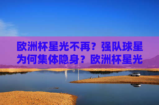 欧洲杯星光不再?强队球星为何集体隐身?欧洲杯星光不再,强队球星集体隐身之谜