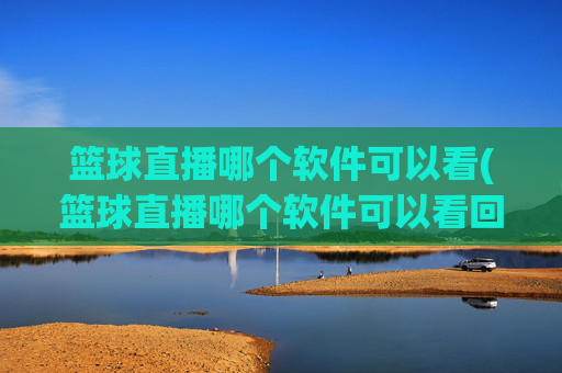 篮球直播哪个软件可以看(篮球直播哪个软件可以看回放)篮球直播哪个软件可以看及回放