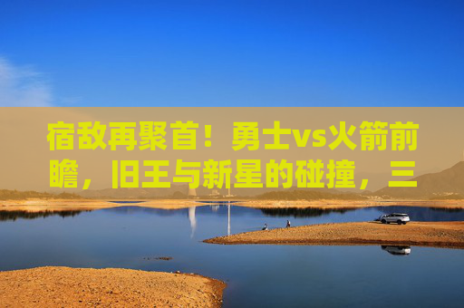 宿敌再聚首！勇士vs火箭前瞻，旧王与新星的碰撞，三分与内线的博弈，宿敌再聚首，旧王新星碰撞，三分内线博弈