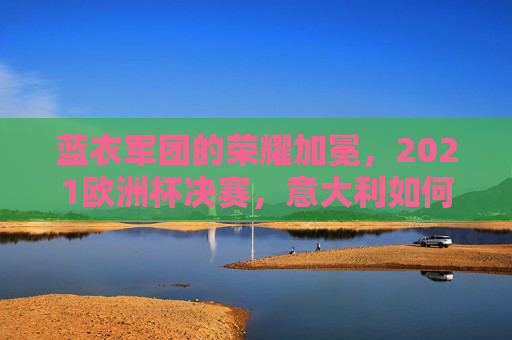 蓝衣军团的荣耀加冕,2021欧洲杯决赛,意大利如何时隔53年重登欧洲之巅,蓝衣军团时隔53年加冕,2021欧洲杯决赛重登欧洲之巅