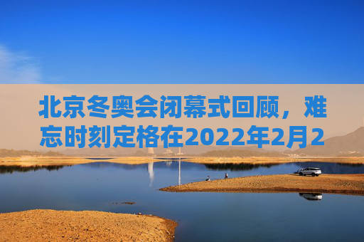 北京冬奥会闭幕式回顾,难忘时刻定格在2022年2月20日,北京冬奥会闭幕式难忘时刻定格2022年2月20日