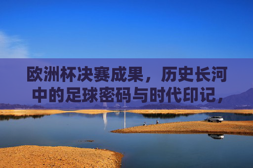欧洲杯决赛成果，历史长河中的足球密码与时代印记，欧洲杯决赛，历史长河的足球密码与时代印记