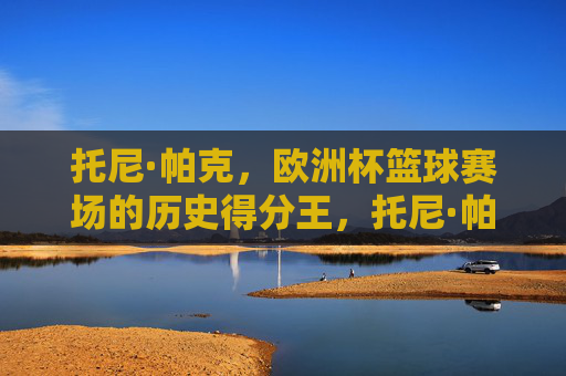托尼·帕克，欧洲杯篮球赛场的历史得分王，托尼·帕克，欧洲杯篮球历史得分王