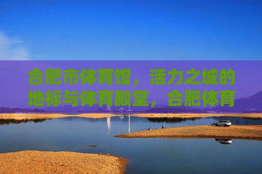 合肥市体育馆,活力之城的地标与体育殿堂,合肥体育馆,活力之城的地标体育殿堂