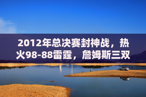 2012年总决赛封神战,热火98-88雷霆,詹姆斯三双加冕,迈阿密首冠梦圆!2012总决赛封神战,詹姆斯三双加冕,热火首冠梦圆