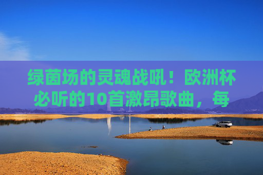 绿茵场的灵魂战吼！欧洲杯必听的10首激昂歌曲，每一首都让你热血沸腾，绿茵场战魂！欧洲杯必听10首激昂战歌