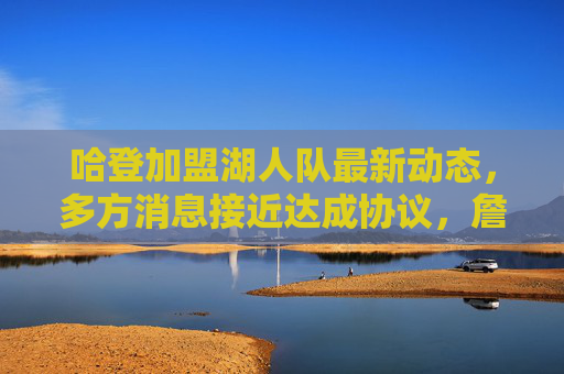哈登加盟湖人队最新动态，多方消息接近达成协议，詹眉组合或迎终极拼图，哈登加盟湖人协议在即 詹眉组合终迎终极拼图