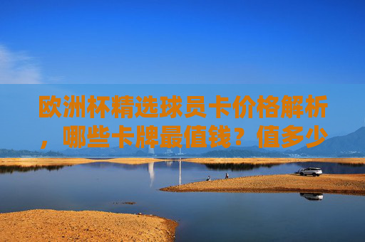 欧洲杯精选球员卡价格解析，哪些卡牌最值钱？值多少？欧洲杯精选球员卡价格解析，哪些卡最值钱？值多少？
