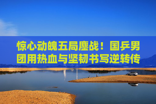惊心动魄五局鏖战！国乒男团用热血与坚韧书写逆转传奇，国乒男团五局鏖战逆转书写传奇