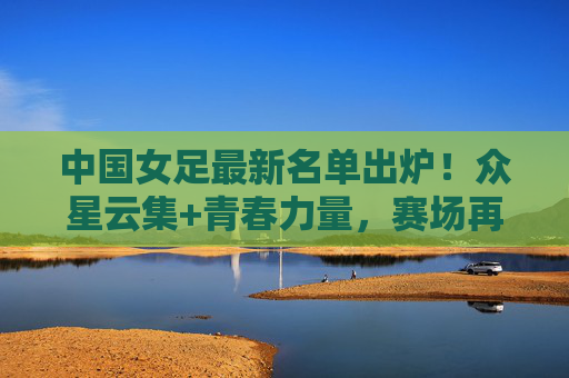 中国女足最新名单出炉!众星云集+青春力量,赛场再启征程,中国女足最新名单,众星云集青春力量,赛场再启征程
