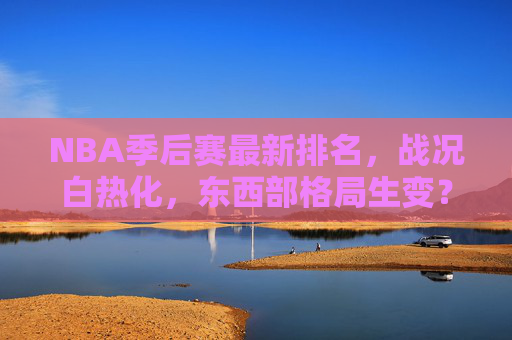 NBA季后赛最新排名，战况白热化，东西部格局生变？NBA季后赛最新排名，战况白热化，东西部格局生变