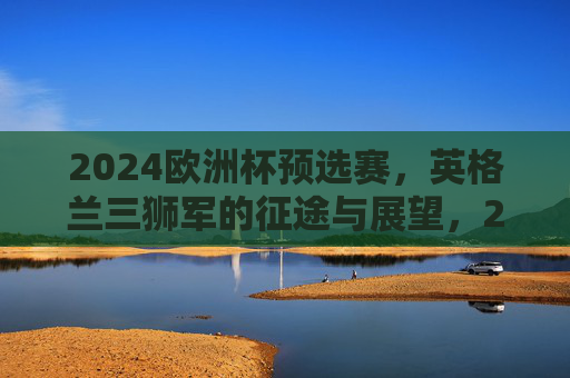 2024欧洲杯预选赛,英格兰三狮军的征途与展望,2024欧洲杯预选赛英格兰三狮军征途展望