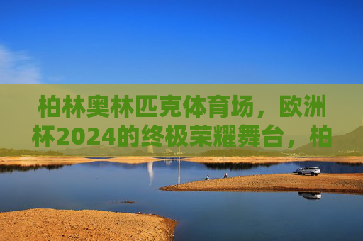 柏林奥林匹克体育场，欧洲杯2024的终极荣耀舞台，柏林奥林匹克体育场，欧洲杯2024终极荣耀舞台