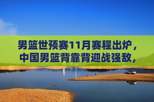 男篮世预赛11月赛程出炉,中国男篮背靠背迎战强敌,出线生死战启幕,男篮世预赛11月赛程出炉,中国男篮背靠背迎强敌,出线生死战启幕
