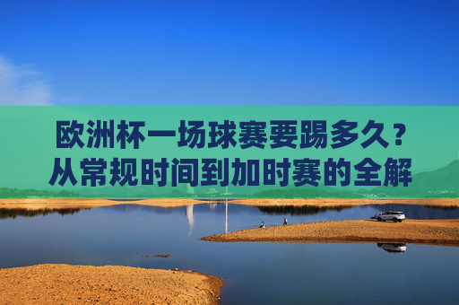 欧洲杯一场球赛要踢多久？从常规时间到加时赛的全解析，欧洲杯比赛时长全解析，从常规时间到加时赛
