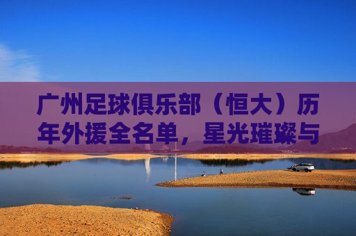 广州足球俱乐部（恒大）历年外援全名单，星光璀璨与时代印记，广州恒大历年外援全名单，星光璀璨与时代印记
