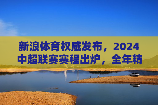 新浪体育权威发布，2024中超联赛赛程出炉，全年精彩对决一览，新浪体育权威发布，2024中超联赛赛程出炉 全年精彩对决一览