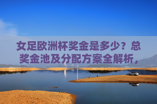 女足欧洲杯奖金是多少？总奖金池及分配方案全解析，女足欧洲杯奖金总奖金池及分配方案全解析