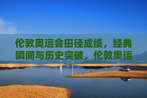 伦敦奥运会田径成绩,经典瞬间与历史突破,伦敦奥运会田径,经典瞬间与历史突破
