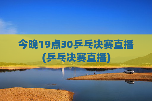 今晚19点30乒乓决赛直播(乒乓决赛直播)