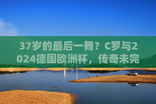 37岁的最后一舞?C罗与2024德国欧洲杯,传奇未完的救赎征途