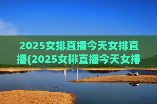 2025女排直播今天女排直播(2025女排直播今天女排直播在哪看)