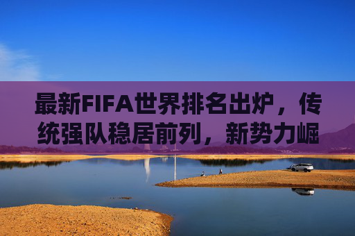 最新FIFA世界排名出炉,传统强队稳居前列,新势力崛起搅动格局