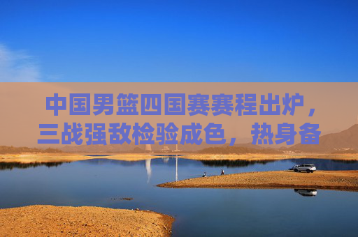 中国男篮四国赛赛程出炉，三战强敌检验成色，热身备战剑指国际赛场，中国男篮四国赛赛程出炉，三战强敌检验成色剑指国际赛场
