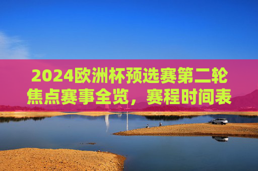 2024欧洲杯预选赛第二轮焦点赛事全览,赛程时间表与看点解析,2024欧洲杯预选赛第二轮焦点赛事全览,赛程时间表与看点解析