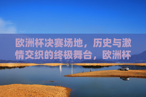 欧洲杯决赛场地,历史与激情交织的终极舞台,欧洲杯决赛场地,历史与激情的终极舞台