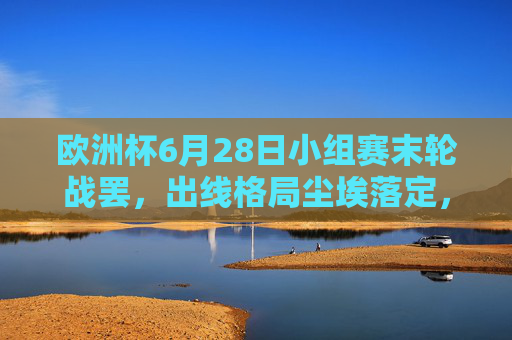 欧洲杯6月28日小组赛末轮战罢,出线格局尘埃落定,冷门与惊喜交织,欧洲杯小组赛末轮战罢 出线格局尘埃落定冷门惊喜交织