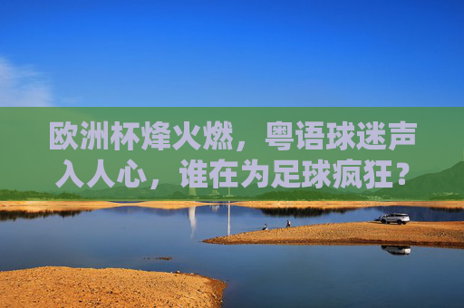 欧洲杯烽火燃,粤语球迷声入人心,谁在为足球疯狂?粤语球迷疯燃欧洲杯