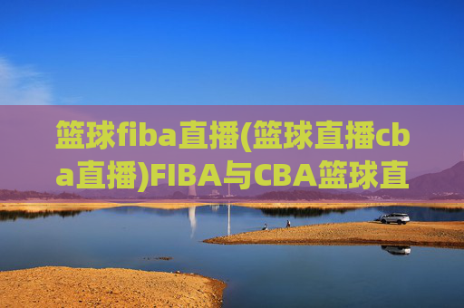 篮球fiba直播(篮球直播cba直播)FIBA与CBA篮球直播