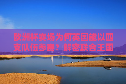 欧洲杯赛场为何英国能以四支队伍参赛?解密联合王国的足球分治之谜,英国四队出征欧洲杯,解密联合王国足球分治