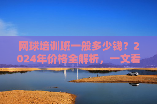 网球培训班一般多少钱?2024年价格全解析,一文看懂影响因素与选择技巧,2024年网球培训班价格全解析,影响因素与选择技巧