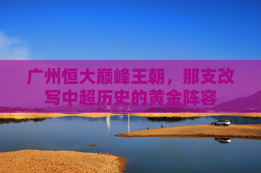 广州恒大巅峰王朝,那支改写中超历史的黄金阵容