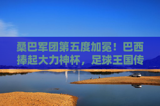 桑巴军团第五度加冕!巴西捧起大力神杯,足球王国传奇再续