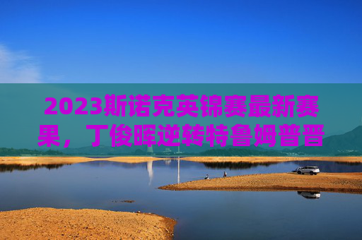 2023斯诺克英锦赛最新赛果,丁俊晖逆转特鲁姆普晋级四强,中国军团三人争冠,2023斯诺克英锦赛,丁俊晖逆转特鲁姆普晋级,中国军团三人争冠