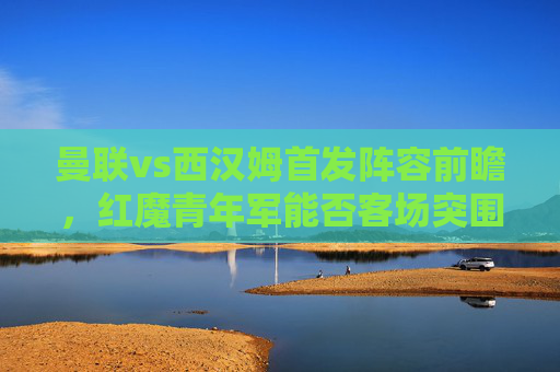 曼联vs西汉姆首发阵容前瞻,红魔青年军能否客场突围?曼联vs西汉姆,红魔青年军首发前瞻与客场突围