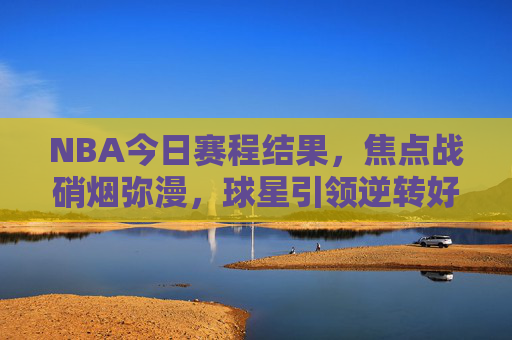 NBA今日赛程结果,焦点战硝烟弥漫,球星引领逆转好戏,NBA今日焦点战硝烟弥漫,球星引领逆转好戏